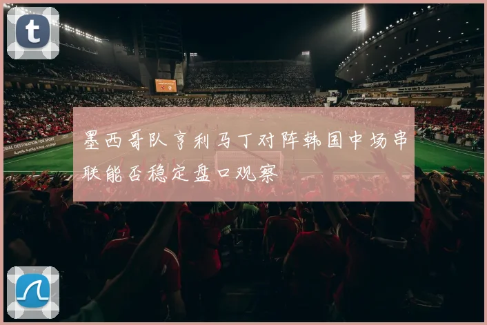 墨西哥队亨利马丁对阵韩国中场串联能否稳定盘口观察
