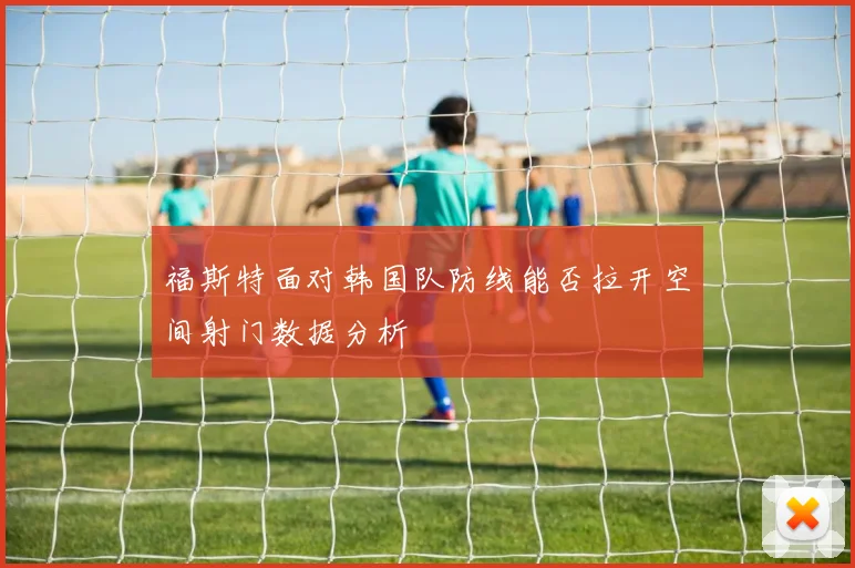 福斯特面对韩国队防线能否拉开空间射门数据分析