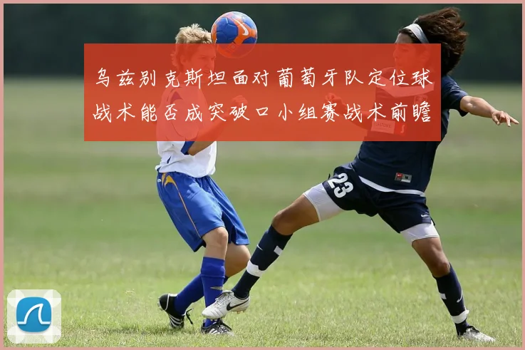 乌兹别克斯坦面对葡萄牙队定位球战术能否成突破口小组赛战术前瞻