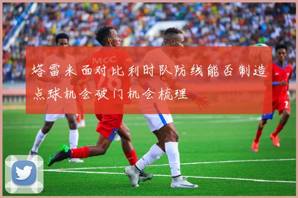塔雷米面对比利时队防线能否制造点球机会破门机会梳理