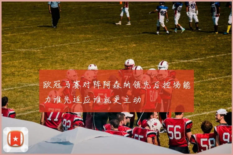 欧冠马赛对阵阿森纳领先后控场能力谁先适应谁就更主动