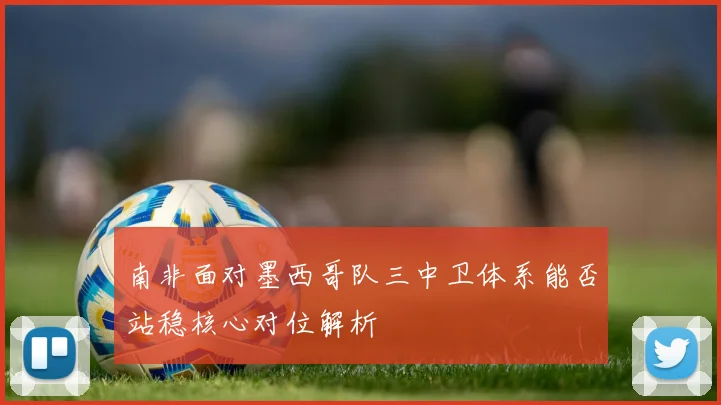 南非面对墨西哥队三中卫体系能否站稳核心对位解析