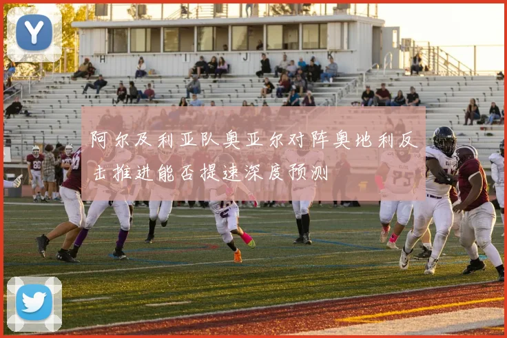 阿尔及利亚队奥亚尔对阵奥地利反击推进能否提速深度预测
