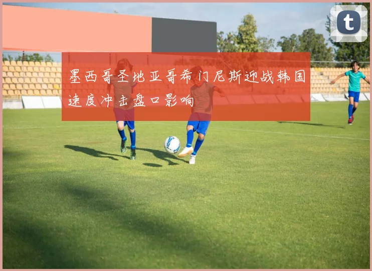 墨西哥圣地亚哥希门尼斯迎战韩国速度冲击盘口影响