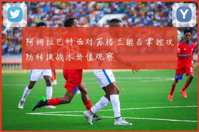 阿姆拉巴特面对苏格兰能否掌控攻防转换战术价值观察