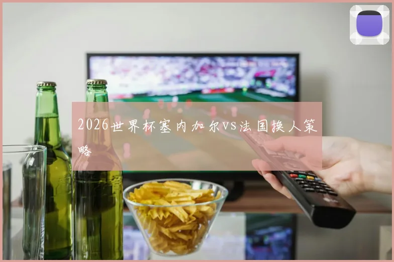 2026世界杯塞内加尔vs法国换人策略