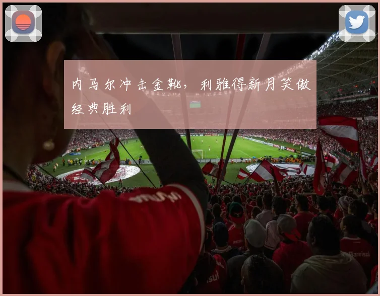 内马尔冲击金靴，利雅得新月笑傲经典胜利