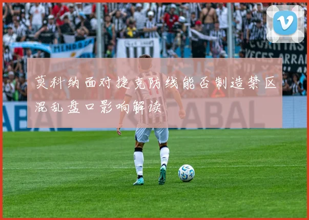 莫科纳面对捷克防线能否制造禁区混乱盘口影响解读