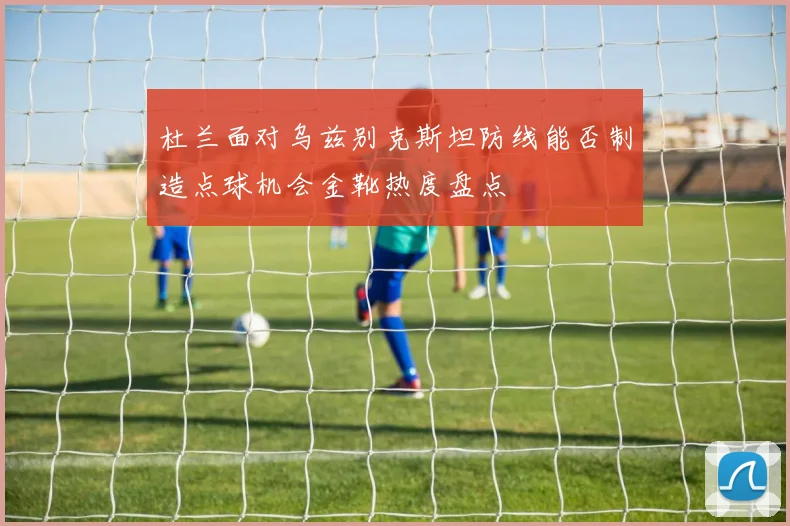 杜兰面对乌兹别克斯坦防线能否制造点球机会金靴热度盘点