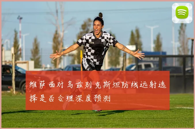 维萨面对乌兹别克斯坦防线远射选择是否合理深度预测