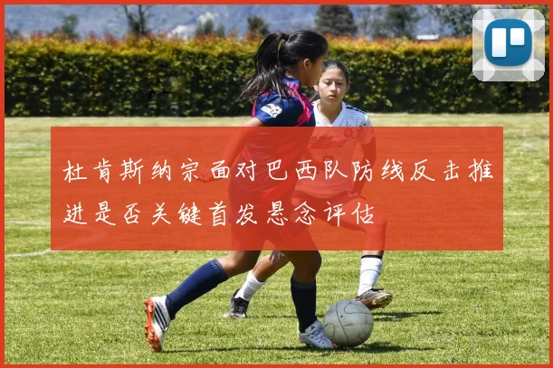 杜肯斯纳宗面对巴西队防线反击推进是否关键首发悬念评估