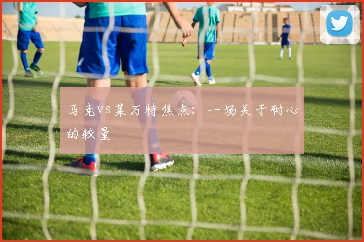 马竞vs莱万特焦点：一场关于耐心的较量