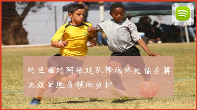 约旦面对阿根廷队锋线终结能否解决效率胜负倾向分析