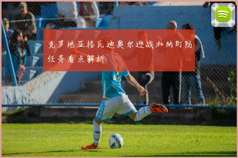 克罗地亚格瓦迪奥尔迎战加纳盯防任务看点解析