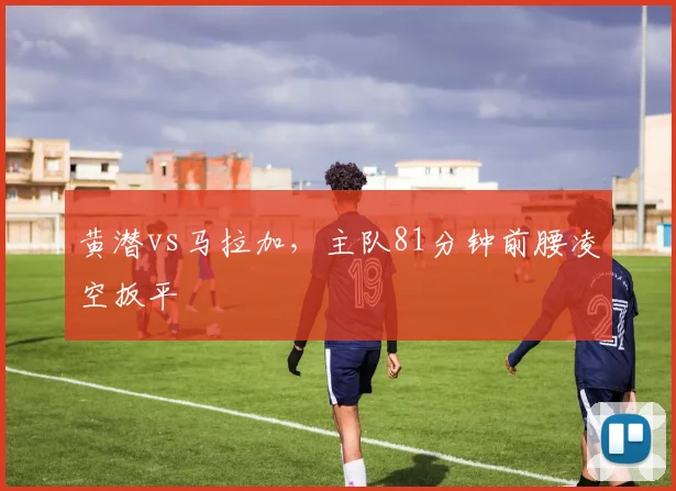 黄潜vs马拉加，主队81分钟前腰凌空扳平