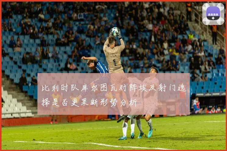 比利时队库尔图瓦对阵埃及射门选择是否更果断形势分析