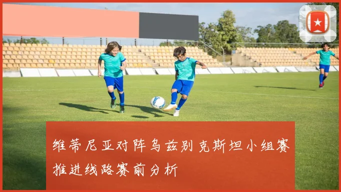 维蒂尼亚对阵乌兹别克斯坦小组赛推进线路赛前分析
