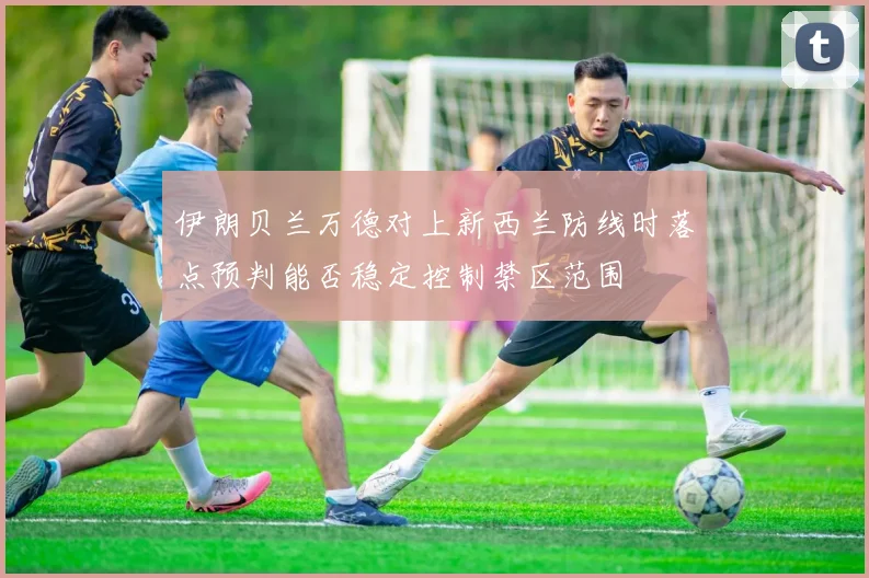 伊朗贝兰万德对上新西兰防线时落点预判能否稳定控制禁区范围