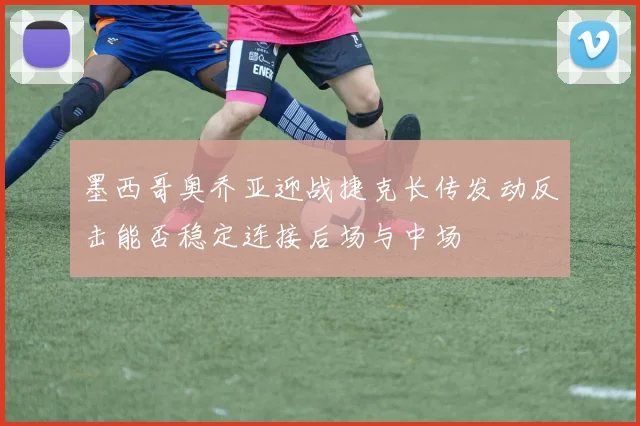 墨西哥奥乔亚迎战捷克长传发动反击能否稳定连接后场与中场