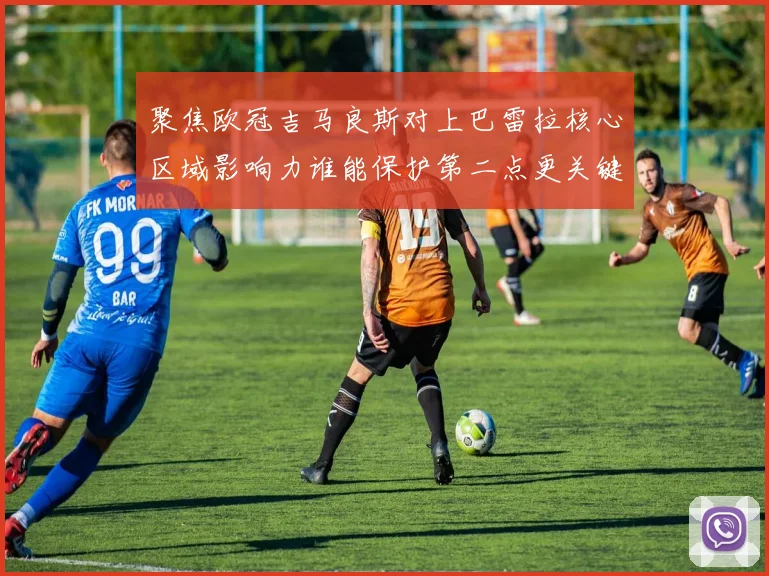 聚焦欧冠吉马良斯对上巴雷拉核心区域影响力谁能保护第二点更关键