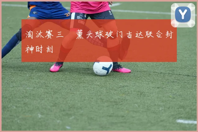 淘汰赛三笘薰头球破门吉达联合封神时刻