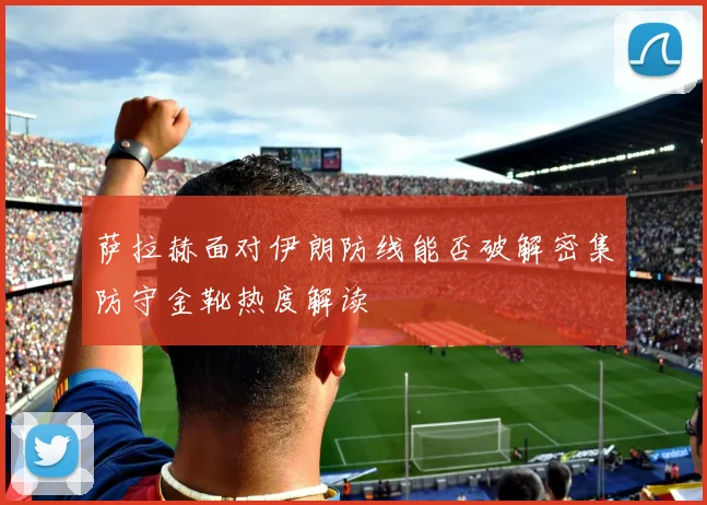 萨拉赫面对伊朗防线能否破解密集防守金靴热度解读