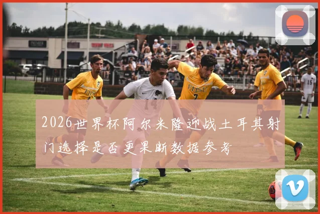 2026世界杯阿尔米隆迎战土耳其射门选择是否更果断数据参考