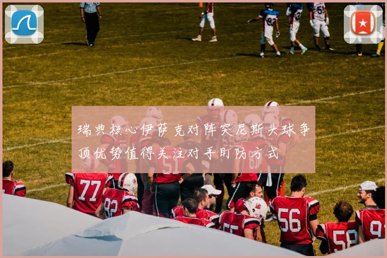 瑞典核心伊萨克对阵突尼斯头球争顶优势值得关注对手盯防方式
