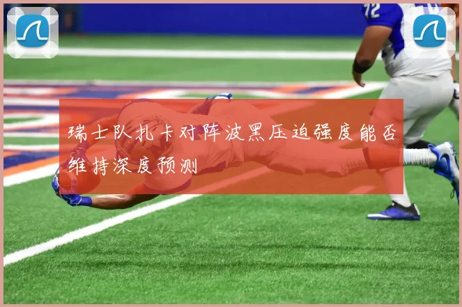 瑞士队扎卡对阵波黑压迫强度能否维持深度预测