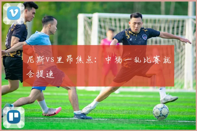 尼斯vs里昂焦点：中场一乱比赛就会提速