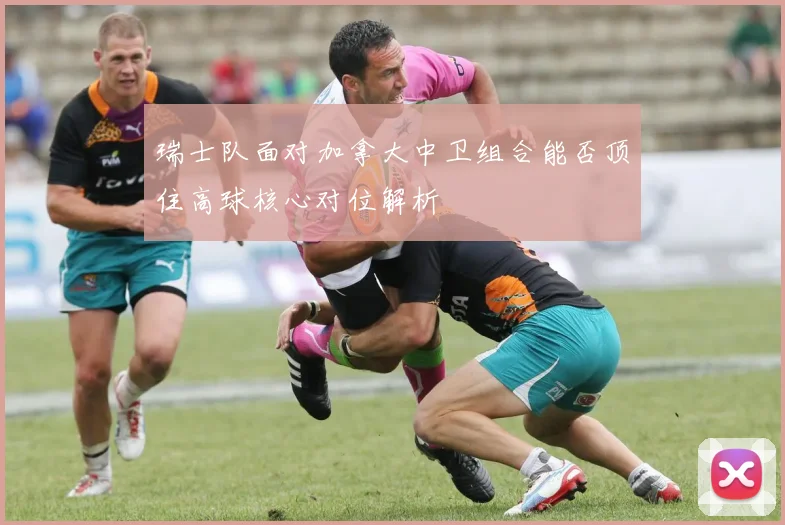 瑞士队面对加拿大中卫组合能否顶住高球核心对位解析