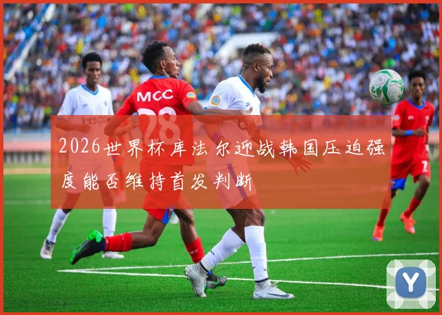 2026世界杯库法尔迎战韩国压迫强度能否维持首发判断