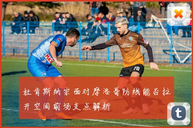 杜肯斯纳宗面对摩洛哥防线能否拉开空间前场支点解析