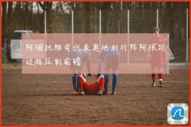阿瑙托维奇代表奥地利对阵阿根廷边路压制前瞻